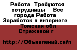 Работа .Требуются сотрудницы  - Все города Работа » Заработок в интернете   . Томская обл.,Стрежевой г.